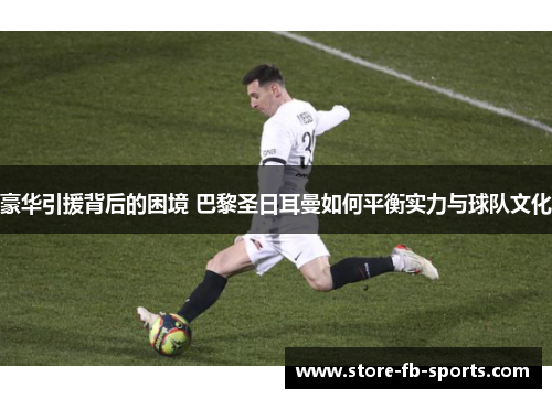 豪华引援背后的困境 巴黎圣日耳曼如何平衡实力与球队文化