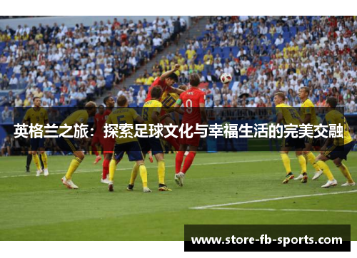英格兰之旅:探索足球文化与幸福生活的完美交融 英格兰之旅:探索足球文化与幸福生活的完美交融