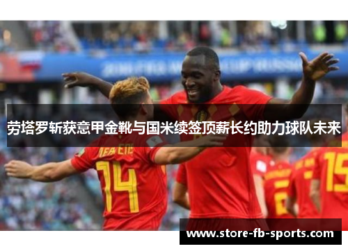 劳塔罗斩获意甲金靴与国米续签顶薪长约助力球队未来 劳塔罗斩获意甲金靴与国米续签顶薪长约助力球队未来