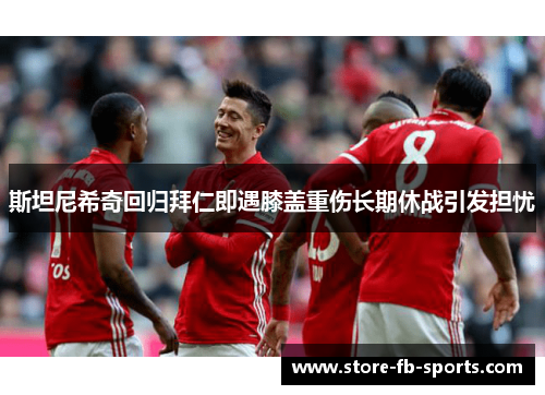 斯坦尼希奇回归拜仁即遇膝盖重伤长期休战引发担忧 斯坦尼希奇回归拜仁即遇膝盖重伤长期休战引发担忧