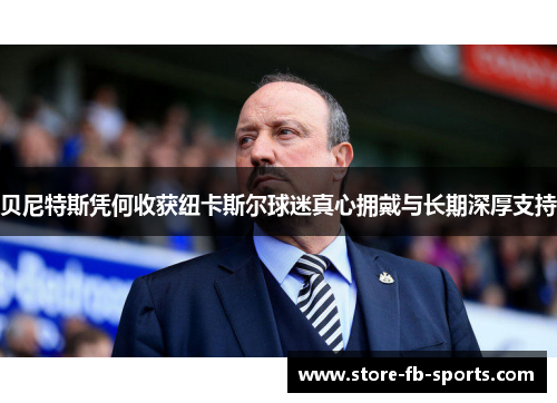 贝尼特斯凭何收获纽卡斯尔球迷真心拥戴与长期深厚支持