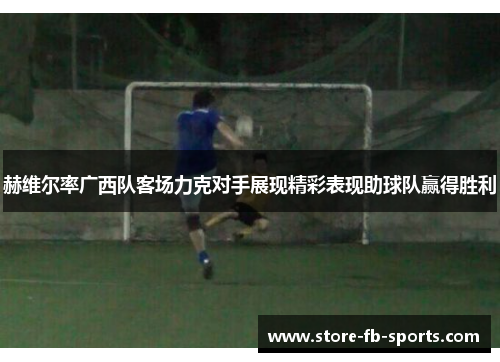 赫维尔率广西队客场力克对手展现精彩表现助球队赢得胜利