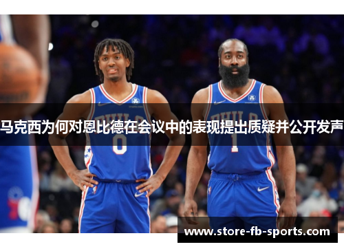 马克西为何对恩比德在会议中的表现提出质疑并公开发声 马克西为何对恩比德在会议中的表现提出质疑并公开发声