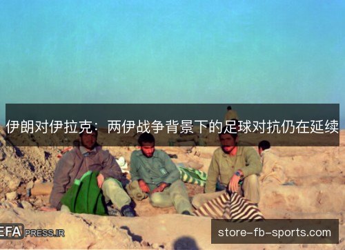 伊朗对伊拉克：两伊战争背景下的足球对抗仍在延续